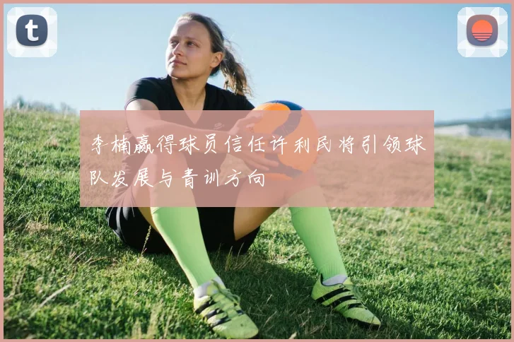 李楠赢得球员信任许利民将引领球队发展与青训方向