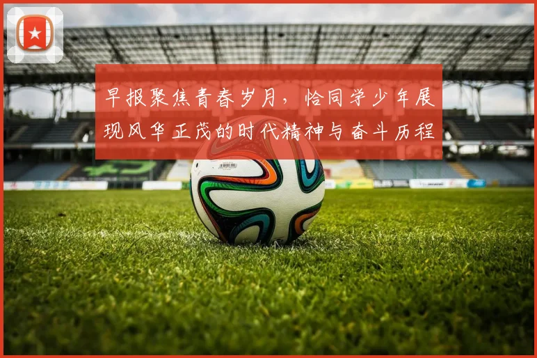 早报聚焦青春岁月，恰同学少年展现风华正茂的时代精神与奋斗历程