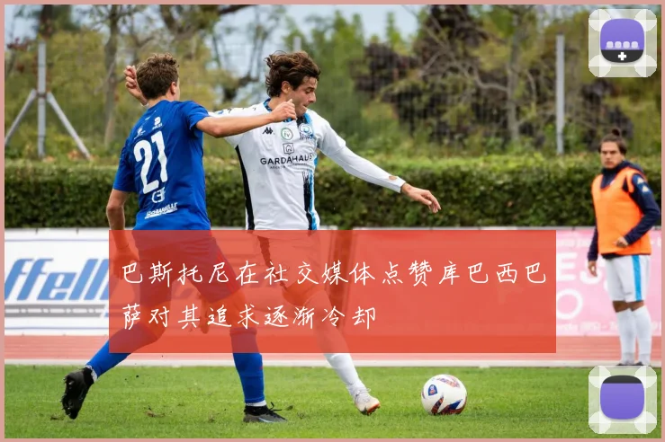 巴斯托尼在社交媒体点赞库巴西巴萨对其追求逐渐冷却