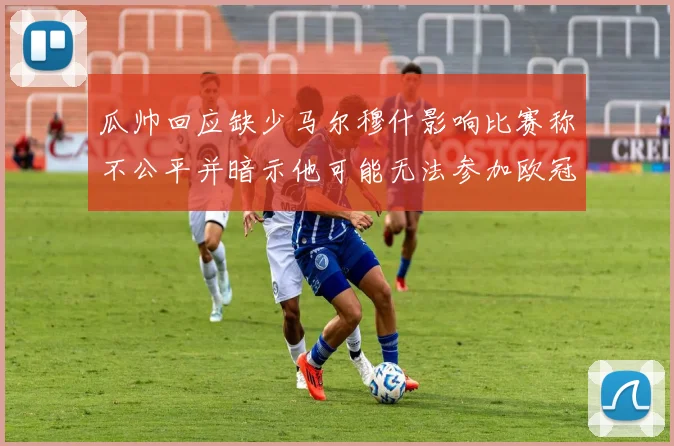 瓜帅回应缺少马尔穆什影响比赛称不公平并暗示他可能无法参加欧冠