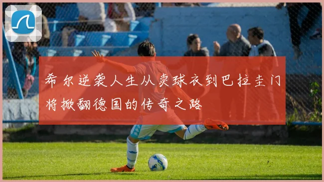 希尔逆袭人生从卖球衣到巴拉圭门将掀翻德国的传奇之路