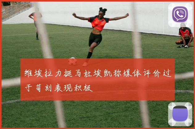 维埃拉力挺马杜埃凯称媒体评价过于苛刻表现积极