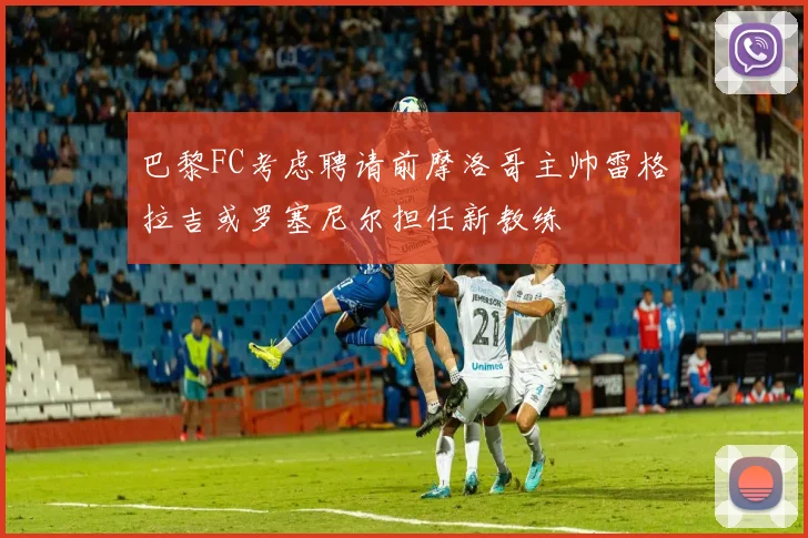 巴黎FC考虑聘请前摩洛哥主帅雷格拉吉或罗塞尼尔担任新教练