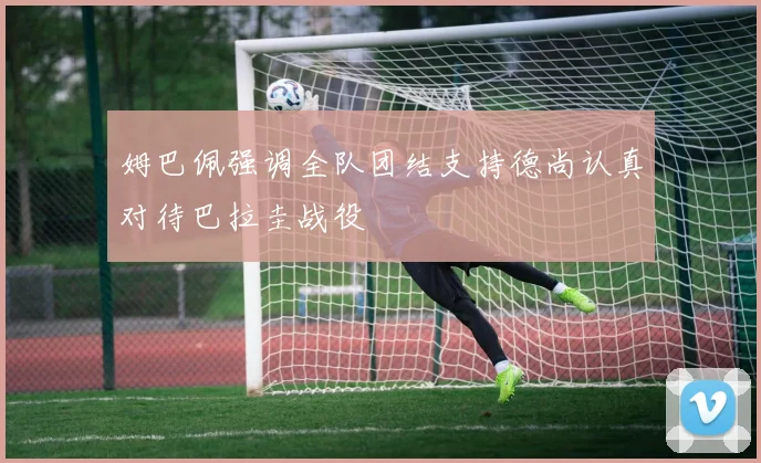 姆巴佩强调全队团结支持德尚认真对待巴拉圭战役