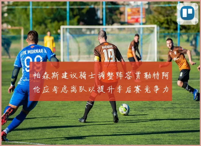 帕森斯建议骑士调整阵容贾勒特阿伦应考虑离队以提升季后赛竞争力