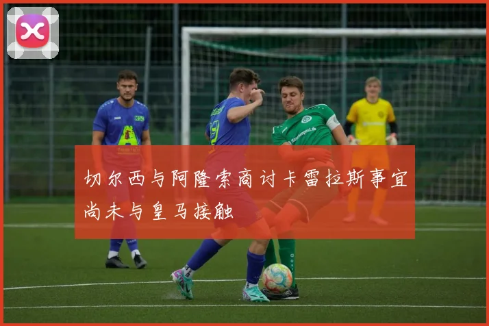切尔西与阿隆索商讨卡雷拉斯事宜尚未与皇马接触