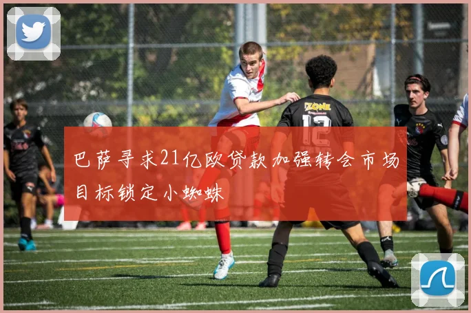 巴萨寻求21亿欧贷款加强转会市场目标锁定小蜘蛛