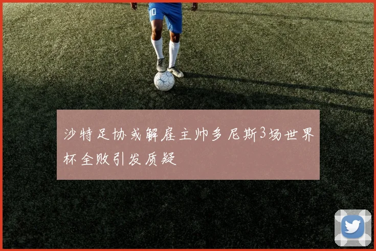 沙特足协或解雇主帅多尼斯3场世界杯全败引发质疑