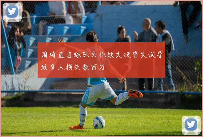 周琦直言球队文化缺失投资失误导致多人损失数百万