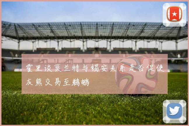 霍里谈莫兰特与锡安关系是否促使灰熊交易至鹈鹕
