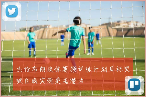 杰伦布朗谈休赛期训练计划目标突破自我实现更高潜力