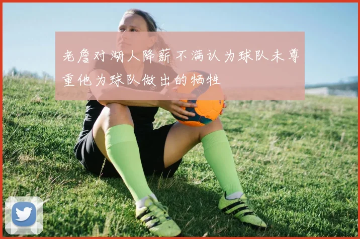 老詹对湖人降薪不满认为球队未尊重他为球队做出的牺牲
