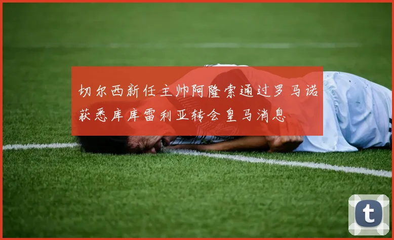 切尔西新任主帅阿隆索通过罗马诺获悉库库雷利亚转会皇马消息
