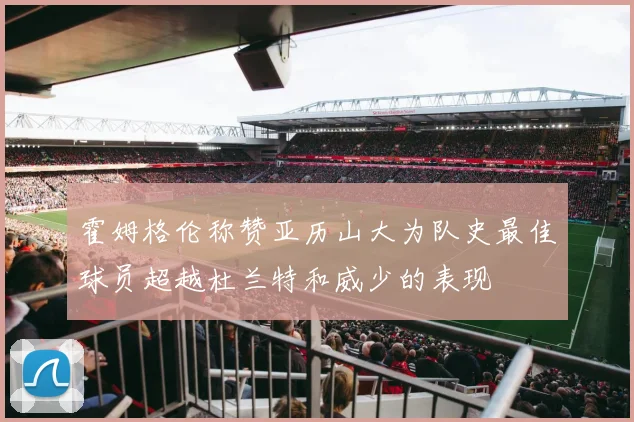 霍姆格伦称赞亚历山大为队史最佳球员超越杜兰特和威少的表现