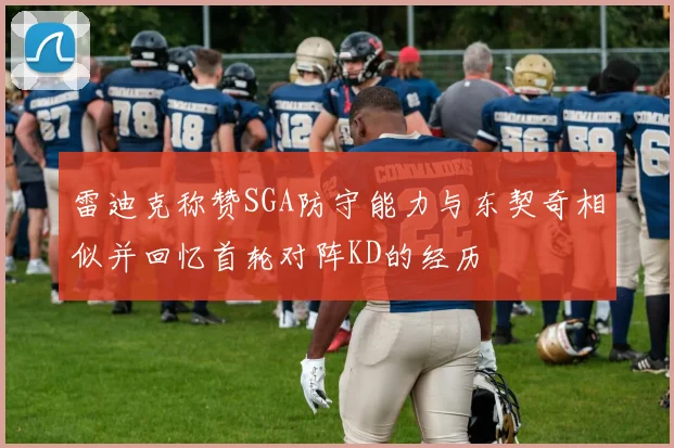 雷迪克称赞SGA防守能力与东契奇相似并回忆首轮对阵KD的经历