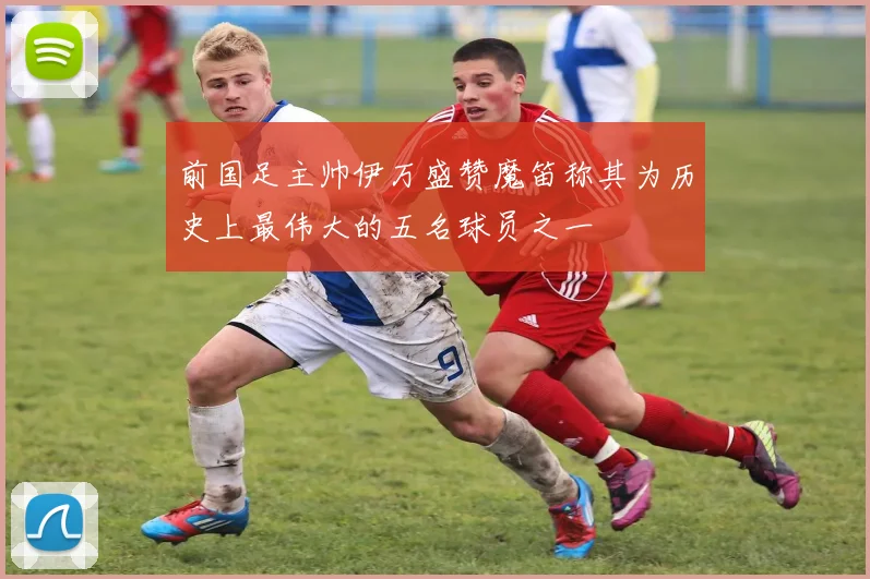 前国足主帅伊万盛赞魔笛称其为历史上最伟大的五名球员之一