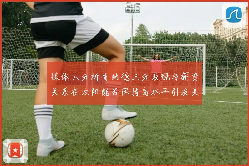 媒体人分析肯纳德三分表现与薪资关系在太阳能否保持高水平引发关注