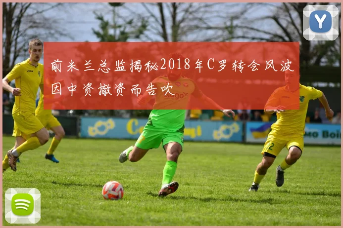 前米兰总监揭秘2018年C罗转会风波因中资撤资而告吹