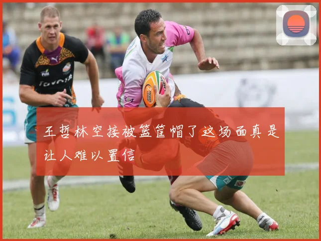 王哲林空接被篮筐帽了这场面真是让人难以置信