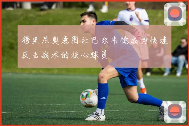 穆里尼奥意图让巴尔韦德成为快速反击战术的核心球员