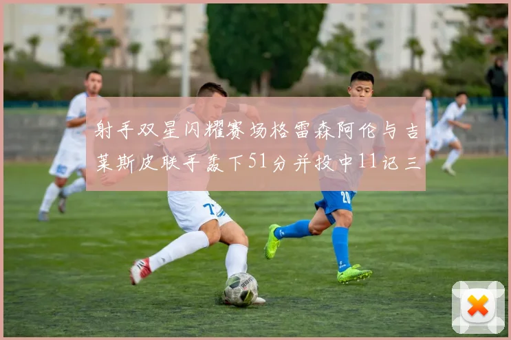 射手双星闪耀赛场格雷森阿伦与吉莱斯皮联手轰下51分并投中11记三分球