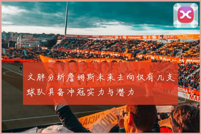 文胖分析詹姆斯未来去向仅有几支球队具备冲冠实力与潜力