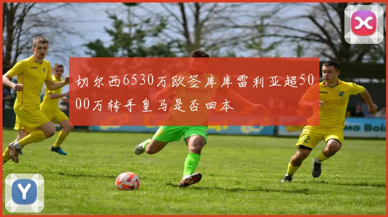 切尔西6530万欧签库库雷利亚超5000万转手皇马是否回本