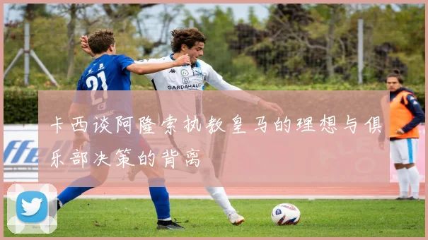 卡西谈阿隆索执教皇马的理想与俱乐部决策的背离