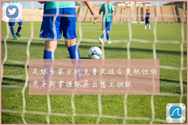 足球专家分析克鲁皮适合曼联但伯恩茅斯掌握球员出售主动权
