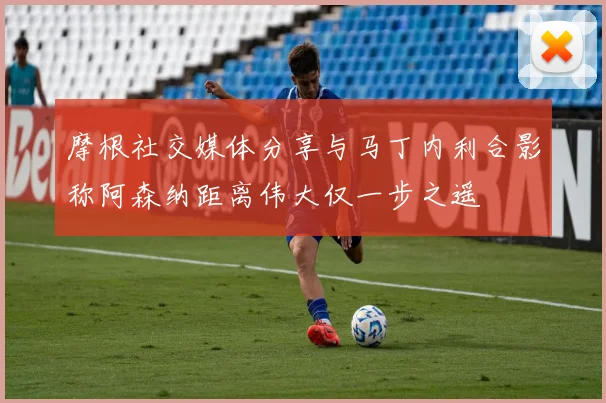 摩根社交媒体分享与马丁内利合影称阿森纳距离伟大仅一步之遥