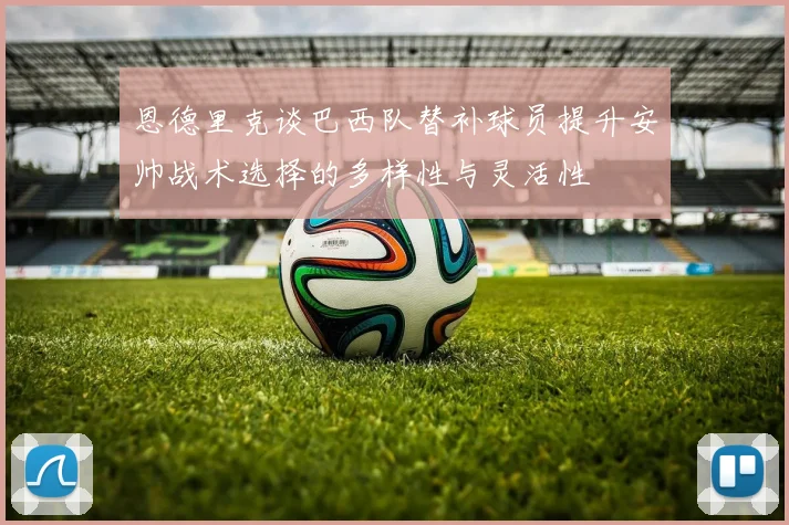 恩德里克谈巴西队替补球员提升安帅战术选择的多样性与灵活性